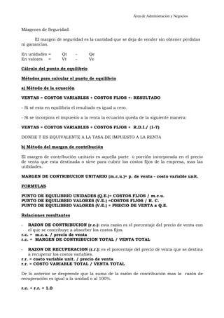 Área de Administración y Negocios 
Márgenes de Seguridad 
El margen de seguridad es la cantidad que se deja de vender sin obtener perdidas 
ni ganancias. 
En unidades = Qt - Qe 
En valores = Vt - Ve 
Cálculo del punto de equilibrio 
Métodos para calcular el punto de equilibrio 
a) Método de la ecuación 
VENTAS = COSTOS VARIABLES + COSTOS FIJOS +- RESULTADO 
- Si sé esta en equilibrio el resultado es igual a cero. 
- Si se incorpora el impuesto a la renta la ecuación queda de la siguiente manera: 
VENTAS = COSTOS VARIABLES + COSTOS FIJOS + R.D.I./ (1-T) 
DONDE T ES EQUIVALENTE A LA TASA DE IMPUESTO A LA RENTA 
b) Método del margen de contribución 
El margen de contribución unitario es aquella parte o porción incorporada en el precio 
de venta que esta destinada o sirve para cubrir los costos fijos de la empresa, mas las 
utilidades. 
MARGEN DE CONTRIBUCION UNITARIO (m.c.u.)= p. de venta - costo variable unit. 
FORMULAS 
PUNTO DE EQUILIBRIO UNIDADES (Q.E.)= COSTOS FIJOS / m.c.u. 
PUNTO DE EQUILIBRIO VALORES (V.E.) =COSTOS FIJOS / R. C. 
PUNTO DE EQUILIBRIO VALORES (V.E.) = PRECIO DE VENTA x Q.E. 
Relaciones resultantes 
- RAZON DE CONTRIBUCION (r.c.): esta razón es el porcentaje del precio de venta con 
el que se contribuye a absorber los costos fijos. 
r.c. = m.c.u. / precio de venta 
r.c. = MARGEN DE CONTRIBUCION TOTAL / VENTA TOTAL 
- RAZON DE RECUPERACION (r.r.): es el porcentaje del precio de venta que se destina 
a recuperar los costos variables. 
r.r. = costo variable unit. / precio de venta 
r.r. = COSTO VARIABLE TOTAL / VENTA TOTAL 
De lo anterior se desprende que la suma de la razón de contribución mas la razón de 
recuperación es igual a la unidad o al 100%. 
r.c. + r.r. = 1.0 
 