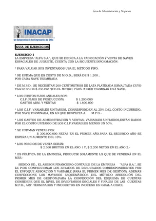 Área de Administración y Negocios 
GUIA DE EJERCICIOS 
EJERCICIO 1 
LA EMPRESA "ALFA S.A.", QUE SE DEDICA A LA FABRICACIÓN Y VENTA DE NAVES 
ESPACIALES DE JUGUETE, CUENTA CON LA SIGUIENTE INFORMACIÓN: 
* PARA VALUAR SUS INVENTARIOS USA EL MÉTODO FIFO. 
* SE ESTIMA QUE ES COSTO DE M.O.D., SERÁ DE $ 1.200 , 
POR CADA NAVE TERMINADA. 
* DE M.P.D., SE NECESITAN 200 CENTÍMETROS DE LATA PLATINADA ESMALTADA CUYO 
VALOR ES DE $ 236 BRUTOS EL METRO, PARA PODER TERMINAR UNA NAVE. 
* LOS COSTOS FIJOS ANUALES SON: 
C.I.F.(FIJOS DE PRODUCCIÓN) $ 1.200.000 
GASTOS ADM. Y VENTAS $ 1.800.000 
* LOS C.I.F. VARIABLES UNITARIOS, CORRESPONDEN AL 25% DEL COSTO INCURRIDO, 
POR NAVE TERMINADA, EN LO QUE RESPECTA A M.P.D.- 
* LOS GASTOS DE ADMINISTRACIÓN Y VENTAS, VARIABLES UNITARIOS,ESTÁN DADOS 
POR EL COSTO UNITARIO DE LOS C.I.F.VARIABLES MENOS UN 50%. 
* SE ESTIMAN VENTAS POR: 
$ 300.000.000 NETAS EN EL PRIMER AÑO.PARA EL SEGUNDO AÑO SE 
ESPERA UN AUMENTO DEL 10%. 
* LOS PRECIOS DE VENTA SERÁN: 
$ 2.360 BRUTOS EN EL AÑO 1 Y, $ 2.200 NETOS EN EL AÑO 2.- 
* ES POLÍTICA DE LA EMPRESA, PRODUCIR SOLAMENTE LO QUE SE VENDERÁ EN EL 
MES.- 
SIENDO UD., EL ASESOR FINANCIERO CONTABLE DE LA EMPRESA "ALFA S.A.", SE 
LE PIDE CONFECCIONAR LOS ESTADOS DE RESULTADOS CORRESPONDIENTES POR 
EL ENFOQUE ABSORCIÓN Y VARIABLE (PARA EL PRIMER MES DE GESTIÓN). ADEMÁS 
CONFECCIONE LOS MAYORES ESQUEMÁTICOS DEL MÉTODO ABSORCIÓN DEL 
PRIMER MES DE GESTIÓN.(PARA LA CONFECCIÓN DEL ESQUEMA DE CUENTAS 
CONSIDERE QUE EL NIVEL DE INVENTARIOS INICIALES Y FINALES DE LAS CUENTAS 
M.P.D., ART. TERMINADOS Y PRODUCTOS EN PROCESO ES IGUAL A CERO) 
 