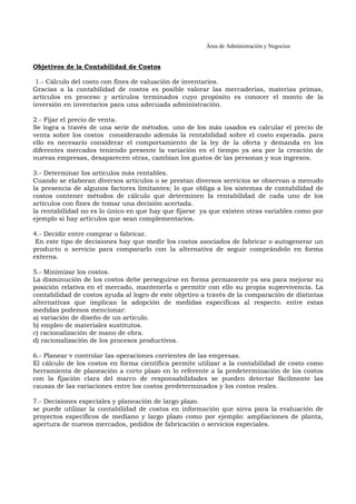 Área de Administración y Negocios 
Objetivos de la Contabilidad de Costos 
1.- Cálculo del costo con fines de valuación de inventarios. 
Gracias a la contabilidad de costos es posible valorar las mercaderías, materias primas, 
artículos en proceso y artículos terminados cuyo propósito es conocer el monto de la 
inversión en inventarios para una adecuada administración. 
2.- Fijar el precio de venta. 
Se logra a través de una serie de métodos. uno de los más usados es calcular el precio de 
venta sobre los costos considerando además la rentabilidad sobre el costo esperada. para 
ello es necesario considerar el comportamiento de la ley de la oferta y demanda en los 
diferentes mercados teniendo presente la variación en el tiempo ya sea por la creación de 
nuevas empresas, desaparecen otras, cambian los gustos de las personas y sus ingresos. 
3.- Determinar los artículos más rentables. 
Cuando se elaboran diversos artículos o se prestan diversos servicios se observan a menudo 
la presencia de algunos factores limitantes; lo que obliga a los sistemas de contabilidad de 
costos contener métodos de cálculo que determinen la rentabilidad de cada uno de los 
artículos con fines de tomar una decisión acertada. 
la rentabilidad no es lo único en que hay que fijarse ya que existen otras variables como por 
ejemplo si hay artículos que sean complementarios. 
4.- Decidir entre comprar o fabricar. 
En este tipo de decisiones hay que medir los costos asociados de fabricar o autogenerar un 
producto o servicio para compararlo con la alternativa de seguir comprándolo en forma 
externa. 
5.- Minimizar los costos. 
La disminución de los costos debe perseguirse en forma permanente ya sea para mejorar su 
posición relativa en el mercado, mantenerla o permitir con ello su propia supervivencia. La 
contabilidad de costos ayuda al logro de este objetivo a través de la comparación de distintas 
alternativas que implican la adopción de medidas especificas al respecto. entre estas 
medidas podemos mencionar: 
a) variación de diseño de un articulo. 
b) empleo de materiales sustitutos. 
c) racionalización de mano de obra. 
d) racionalización de los procesos productivos. 
6.- Planear v controlar las operaciones corrientes de las empresas. 
El cálculo de los costos en forma científica permite utilizar a la contabilidad de costo como 
herramienta de planeación a corto plazo en lo referente a la predeterminación de los costos 
con la fijación clara del marco de responsabilidades se pueden detectar fácilmente las 
causas de las variaciones entre los costos predeterminados y los costos reales. 
7.- Decisiones especiales y planeación de largo plazo. 
se puede utilizar la contabilidad de costos en información que sirva para la evaluación de 
proyectos específicos de mediano y largo plazo como por ejemplo: ampliaciones de planta, 
apertura de nuevos mercados, pedidos de fabricación o servicios especiales. 
 