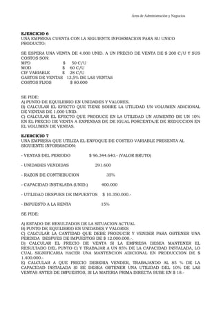 Área de Administración y Negocios 
EJERCICIO 6 
UNA EMPRESA CUENTA CON LA SIGUIENTE INFORMACION PARA SU UNICO 
PRODUCTO: 
SE ESPERA UNA VENTA DE 4.000 UNID. A UN PRECIO DE VENTA DE $ 200 C/U Y SUS 
COSTOS SON: 
MPD $ 50 C/U 
MOD $ 60 C/U 
CIF VARIABLE $ 28 C/U 
GASTOS DE VENTAS 13,5% DE LAS VENTAS 
COSTOS FIJOS $ 80.000 
SE PIDE: 
A) PUNTO DE EQUILIBRIO EN UNIDADES Y VALORES. 
B) CALCULAR EL EFECTO QUE TIENE SOBRE LA UTILIDAD UN VOLUMEN ADICIONAL 
DE VENTAS DE 1.000 UNID. 
C) CALCULAR EL EFECTO QUE PRODUCE EN LA UTILIDAD UN AUMENTO DE UN 10% 
EN EL PRECIO DE VENTA A EXPENSAS DE DE IGUAL PORCENTAJE DE REDUCCION EN 
EL VOLUMEN DE VENTAS. 
EJERCICIO 7 
UNA EMPRESA QUE UTILIZA EL ENFOQUE DE COSTEO VARIABLE PRESENTA AL 
SIGUIENTE INFORMACION: 
- VENTAS DEL PERIODO $ 96.344.640.- (VALOR BRUTO) 
- UNIDADES VENDIDAS 291.600 
- RAZON DE CONTRIBUCION 35% 
- CAPACIDAD INSTALADA (UNID.) 400.000 
- UTILIDAD DESPUES DE IMPUESTOS $ 10.350.000.- 
- IMPUESTO A LA RENTA 15% 
SE PIDE: 
A) ESTADO DE RESULTADOS DE LA SITUACION ACTUAL 
B) PUNTO DE EQUILIBRIO EN UNIDADES Y VALORES 
C) CALCULAR LA CANTIDAD QUE DEBE PRODUCIR Y VENDER PARA OBTENER UNA 
PERDIDA DESPUES DE IMPUESTOS DE $ 12.000.000.-. 
D) CALCULAR EL PRECIO DE VENTA SI LA EMPRESA DESEA MANTENER EL 
RESULTADO DEL PUNTO C) Y TRABAJAR A UN 85% DE LA CAPACIDAD INSTALADA, LO 
CUAL SIGNIFICARIA HACER UNA MANTENCION ADICIONAL EN PRODUCCION DE $ 
1.400.000.- 
E) CALCULAR A QUE PRECIO DEBERIA VENDER, TRABAJANDO AL 85 % DE LA 
CAPACIDAD INSTALADA SI SE DESEA OBTENER UNA UTILIDAD DEL 10% DE LAS 
VENTAS ANTES DE IMPUESTOS, SI LA MATERIA PRIMA DIRECTA SUBE EN $ 18.- 
 