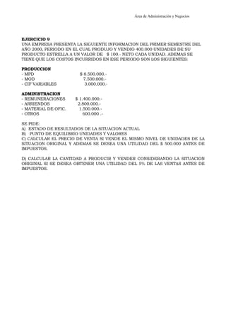 Área de Administración y Negocios 
EJERCICIO 9 
UNA EMPRESA PRESENTA LA SIGUIENTE INFORMACION DEL PRIMER SEMESTRE DEL 
AÑO 2000, PERIODO EN EL CUAL PRODUJO Y VENDIO 400.000 UNIDADES DE SU 
PRODUCTO ESTRELLA A UN VALOR DE $ 100.- NETO CADA UNIDAD. ADEMAS SE 
TIENE QUE LOS COSTOS INCURRIDOS EN ESE PERIODO SON LOS SIGUIENTES: 
PRODUCCION 
- MPD $ 8.500.000.- 
- MOD 7.500.000.- 
- CIF VARIABLES 3.000.000.- 
ADMINISTRACION 
- REMUNERACIONES $ 1.400.000.- 
- ARRIENDOS 2.800.000.- 
- MATERIAL DE OFIC. 1.500.000.- 
- OTROS 600.000 .- 
SE PIDE: 
A) ESTADO DE RESULTADOS DE LA SITUACION ACTUAL 
B) PUNTO DE EQUILIBRIO UNIDADES Y VALORES 
C) CALCULAR EL PRECIO DE VENTA SI VENDE EL MISMO NIVEL DE UNIDADES DE LA 
SITUACION ORIGINAL Y ADEMAS SE DESEA UNA UTILIDAD DEL $ 500.000 ANTES DE 
IMPUESTOS. 
D) CALCULAR LA CANTIDAD A PRODUCIR Y VENDER CONSIDERANDO LA SITUACION 
ORIGINAL SI SE DESEA OBTENER UNA UTILIDAD DEL 5% DE LAS VENTAS ANTES DE 
IMPUESTOS. 
