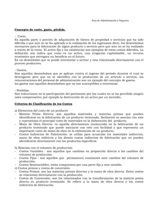 Área de Administración y Negocios 
Concepto de costo, gasto, pérdida. 
- Costo. 
Es aquella parte o porción de adquisición de bienes de propiedad o servicios que ha sido 
diferida o que aún no se ha aplicado a la realización de los ingresases decir, los desembolsos 
necesarios para la fabricación de algún producto o servicio pero que aún no se ha realizado 
a través de la venta. El activo fijo y las existencias son ejemplos de estos costos diferidos. La 
definición nos indica que costo es un activo, una erogación capitalizable, un recurso 
económico que entregara un beneficio en el futuro. 
Es un desembolso que se puede inventariar o activar y esta relacionado directamente con el 
proceso productivo. 
- Gastos. 
Son aquellos desembolsos que se aplican contra el ingreso del período durante el cual se 
devengaron pero que no se identifica con la producción de un articulo o servicio. las 
remuneraciones del personal de administración son un ejemplo del concepto de gastos. 
los gastos son aquellos desembolsos que no son susceptibles a inventariar. 
- Perdidas. 
Son reducciones en la participación del patrimonio por las cuales no se ha percibido ningún 
valor compensativo, por ejemplo la destrucción de un activo por un incendio. 
Criterios de Clasificación de los Costos 
a) Elementos del costo de un producto 
- Materia Prima Directa: son aquellos materiales y materias primas que pueden 
identificarse en la fabricación de un producto terminado, fácilmente se asocian con este 
y representan el principal costo de materiales en la elaboración del producto. 
- Mano de Obra Directa: es aquella directamente involucrada en la fabricación de un 
producto terminado que puede asociarse con este con facilidad y que representa un 
importante costo de mano de obra en la elaboración de un producto. 
- Costos Indirectos de Fabricación: se utiliza para acumular los materiales indirectos, 
mano de obra indirecta y los demás costos indirectos de fabricación que no pueden 
identificarse directamente con los productos específicos. 
b) Relación con el volumen de producción 
- Costos Variables : son aquellos que cambian en proporción directa a los cambios del 
volumen de producción. 
- Costos Fijos : son aquellos que permanecen constantes ante cambios del volumen de 
producción. 
- Costos Semivariables: están compuestos por una parte fija y otra variable. 
c) Costos primos y costos de conversión. 
- Costos Primos: son las materias primas directas y la mano de obra directa. Estos costos 
se relacionan directamente con la producción. 
- Costos de Conversión: son los relacionados con la transformación de la materia prima 
directa en producto terminado. Se refiere a la mano de obra directa y los costos 
indirectos de fabricación. 
 