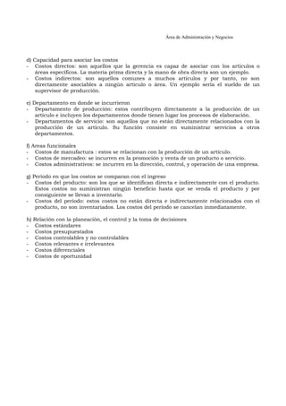 Área de Administración y Negocios 
d) Capacidad para asociar los costos 
- Costos directos: son aquellos que la gerencia es capaz de asociar con los artículos o 
áreas específicos. La materia prima directa y la mano de obra directa son un ejemplo. 
- Costos indirectos: son aquellos comunes a muchos artículos y por tanto, no son 
directamente asociables a ningún artículo o área. Un ejemplo sería el sueldo de un 
supervisor de producción. 
e) Departamento en donde se incurrieron 
- Departamento de producción: estos contribuyen directamente a la producción de un 
artículo e incluyen los departamentos donde tienen lugar los procesos de elaboración. 
- Departamentos de servicio: son aquellos que no están directamente relacionados con la 
producción de un artículo. Su función consiste en suministrar servicios a otros 
departamentos. 
f) Areas funcionales 
- Costos de manufactura : estos se relacionan con la producción de un artículo. 
- Costos de mercadeo: se incurren en la promoción y venta de un producto o servicio. 
- Costos administrativos: se incurren en la dirección, control, y operación de una empresa. 
g) Período en que los costos se comparan con el ingreso 
- Costos del producto: son los que se identifican directa e indirectamente con el producto. 
Estos costos no suministran ningún beneficio hasta que se venda el producto y por 
consiguiente se llevan a inventario. 
- Costos del período: estos costos no están directa e indirectamente relacionados con el 
producto, no son inventariados. Los costos del período se cancelan inmediatamente. 
h) Relación con la planeación, el control y la toma de decisiones 
- Costos estándares 
- Costos presupuestados 
- Costos controlables y no controlables 
- Costos relevantes e irrelevantes 
- Costos diferenciales 
- Costos de oportunidad 
 