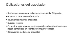 Obligaciones del trabajador
• Realizar personalmente la labor encomendada. Diligencia.
• Guardar la reserva de información.
• Devolver los insumos prestados
• Guardar respeto
• Comunicar oportunamente al empleador sobre situaciones que
deban ser tenidas en cuenta para mejorar la labor
• Observar las medidas de seguridad
 