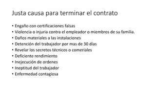 Justa causa para terminar el contrato
• Engaño con certificaciones falsas
• Violencia o injuria contra el empleador o miembros de su familia.
• Daños materiales a las instalaciones
• Detención del trabajador por mas de 30 días
• Revelar los secretos técnicos o comeriales
• Deficiente rendimiento
• Inejecución de ordenes
• Ineptitud del trabajador
• Enfermedad contagiosa
 