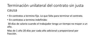 Terminación unilateral del contrato sin justa
causa
• En contratos a termino fijo. Lo que falta para terminar el contrato.
• En contratos a termino indefinido:
30 días de salario cuando el trabajador tenga un tiempo no mayor a un
año.
Mas de 1 año 20 días por cada año adicional y proporcional por
fracción.
 