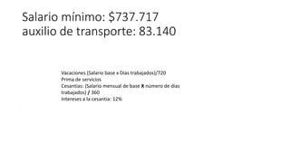 Salario mínimo: $737.717
auxilio de transporte: 83.140
.
Vacaciones (Salario base x Días trabajados)/720
Prima de servicios
Cesantias: (Salario mensual de base X número de días
trabajados) / 360
Intereses a la cesantia: 12%
 