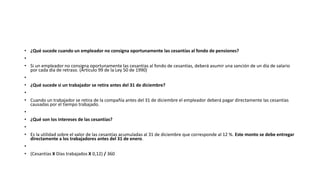 • ¿Qué sucede cuando un empleador no consigna oportunamente las cesantías al fondo de pensiones?
•
• Si un empleador no consigna oportunamente las cesantías al fondo de cesantías, deberá asumir una sanción de un día de salario
por cada día de retraso. (Artículo 99 de la Ley 50 de 1990)
•
• ¿Qué sucede si un trabajador se retira antes del 31 de diciembre?
•
• Cuando un trabajador se retira de la compañía antes del 31 de diciembre el empleador deberá pagar directamente las cesantías
causadas por el tiempo trabajado.
•
• ¿Qué son los intereses de las cesantías?
•
• Es la utilidad sobre el valor de las cesantías acumuladas al 31 de diciembre que corresponde al 12 %. Este monto se debe entregar
directamente a los trabajadores antes del 31 de enero.
•
• (Cesantías X Días trabajados X 0,12) / 360
 