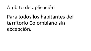 Ambito de aplicación
Para todos los habitantes del
territorio Colombiano sin
excepción.
 