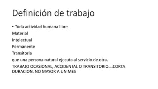 Definición de trabajo
• Toda actividad humana libre
Material
Intelectual
Permanente
Transitoria
que una persona natural ejecuta al servicio de otra.
TRABAJO OCASIONAL, ACCIDENTAL O TRANSITORIO….CORTA
DURACION. NO MAYOR A UN MES
 
