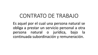 CONTRATO DE TRABAJO
Es aquel por el cual una persona natural se
obliga a prestar un servicio personal a otra
persona natural o jurídica, bajo la
continuada subordinación y remuneración.
 