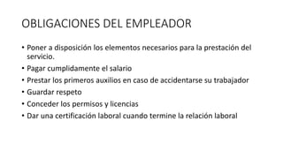 OBLIGACIONES DEL EMPLEADOR
• Poner a disposición los elementos necesarios para la prestación del
servicio.
• Pagar cumplidamente el salario
• Prestar los primeros auxilios en caso de accidentarse su trabajador
• Guardar respeto
• Conceder los permisos y licencias
• Dar una certificación laboral cuando termine la relación laboral
 