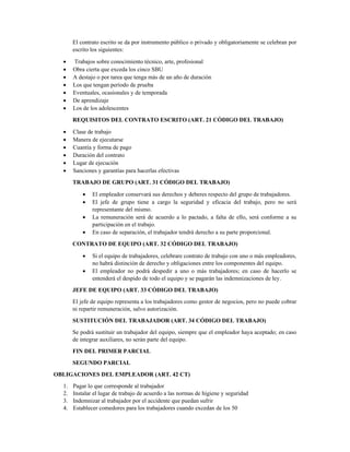 El contrato escrito se da por instrumento público o privado y obligatoriamente se celebran por
escrito los siguientes: 
• Trabajos sobre conocimiento técnico, arte, profesional 
• Obra cierta que exceda los cinco SBU 
• A destajo o por tarea que tenga más de un año de duración 
• Los que tengan período de prueba 
• Eventuales, ocasionales y de temporada 
• De aprendizaje 
• Los de los adolescentes 
REQUISITOS DEL CONTRATO ESCRITO (ART. 21 CÓDIGO DEL TRABAJO) 
• Clase de trabajo 
• Manera de ejecutarse 
• Cuantía y forma de pago 
• Duración del contrato 
• Lugar de ejecución 
• Sanciones y garantías para hacerlas efectivas 
TRABAJO DE GRUPO (ART. 31 CÓDIGO DEL TRABAJO) 
• El empleador conservará sus derechos y deberes respecto del grupo de trabajadores. 
• El jefe de grupo tiene a cargo la seguridad y eficacia del trabajo, pero no será
representante del mismo. 
• La remuneración será de acuerdo a lo pactado, a falta de ello, será conforme a su
participación en el trabajo. 
• En caso de separación, el trabajador tendrá derecho a su parte proporcional. 
CONTRATO DE EQUIPO (ART. 32 CÓDIGO DEL TRABAJO) 
• Si el equipo de trabajadores, celebrare contrato de trabajo con uno o más empleadores,
no habrá distinción de derecho y obligaciones entre los componentes del equipo. 
• El empleador no podrá despedir a uno o más trabajadores; en caso de hacerlo se
entenderá el despido de todo el equipo y se pagarán las indemnizaciones de ley. 
JEFE DE EQUIPO (ART. 33 CÓDIGO DEL TRABAJO) 
El jefe de equipo representa a los trabajadores como gestor de negocios, pero no puede cobrar
ni repartir remuneración, salvo autorización. 
SUSTITUCIÓN DEL TRABAJADOR (ART. 34 CÓDIGO DEL TRABAJO) 
Se podrá sustituir un trabajador del equipo, siempre que el empleador haya aceptado; en caso
de integrar auxiliares, no serán parte del equipo. 
FIN DEL PRIMER PARCIAL
SEGUNDO PARCIAL
OBLIGACIONES DEL EMPLEADOR (ART. 42 CT)
1. Pagar lo que corresponde al trabajador
2. Instalar el lugar de trabajo de acuerdo a las normas de higiene y seguridad
3. Indemnizar al trabajador por el accidente que puedan sufrir
4. Establecer comedores para los trabajadores cuando excedan de los 50
 