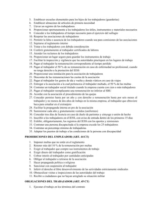 5. Establecer escuelas elementales para los hijos de los trabajadores (guarderías)
6. Establecer almacenes de artículos de primera necesidad
7. Llevar un registro de los trabajadores
8. Proporcionar oportunamente a los trabajadores los útiles, instrumentos y materiales necesarios
9. Conceder a los trabajadores el tiempo necesario para el ejercicio del sufragio
10. Respetar las asociaciones de trabajadores
11. Permitir la falta o ausencia de los trabajadores cuando sea para comisiones de las asociaciones
12. Sujetarse al reglamento interno
13. Tratar a los trabajadores con debida consideración
14. Conferir gratuitamente al trabajador certificados de labores
15. Atender los reclamos de los trabajadores
16. Proporcionar un lugar seguro para guardar los instrumentos de trabajo
17. Facilitar la inspección y vigilancia que las autoridades practiquen en los lugares de trabajo
18. Pagar al trabajador la remuneración correspondiente al tiempo perdido
19. Pagar al trabajador el 50 % de su remuneración en caso de enfermedad no profesional, cuando
no tenga derecho a la prestación del IESS
20. Proporcionar una instalación para la asociación de trabajadores
21. Descontar de las remuneraciones las cuotas de la asociación
22. Pagar al trabajador los gastos de ida y vuelta y demás viáticos en caso de viajes
23. Entregar a la asociación a la cual pertenezca el trabajador multado, el 50 % de las multas
24. Contratar un trabajador social titulado cuando la empresa cuenta con cien o más trabajadores
25. Pagar al trabajador reemplazante una remuneración no inferior al SBU
26. Acordar con la asociación el procedimiento de las quejas
27. Conceder permiso hasta por un año y con derecho a remuneración hasta por seis meses al
trabajador y no menos de dos años de trabajo en la misma empresa, al trabajador que obtuviere
beca para estudiar en el extranjero
28. Facilitar la propaganda interna en pro de la asociación
29. Suministrar cada año y gratuitamente vestidos (uniformes)
30. Conceder tres días de licencia en caso de duelo de parientes y cónyuge o unión de hecho
31. Inscribir a los trabajadores en el IESS, con aviso de entrada dentro de los primeros 15 días
32. Exhibir, obligatoriamente, los registros del IESS con los aportes y remisiones
33. Contratar una persona discapacitada si la empresa excede los 25 trabajadores
34. Contratar un porcentaje mínimo de trabajadoras
35. Adaptar los puestos de trabajo a las condiciones de la persona con discapacidad
PROHIBICIONES DEL EMPLEADOR (ART. 44 CT)
1. Imponer multas que no estén en el reglamento
2. Retener más del 10 % de la remuneración por multas
3. Exigir al trabajador que compre sus instrumentos de trabajo
4. Exigir dinero del trabajador como gratificación
5. Cobrar interés al trabajador por cantidades anticipadas
6. Obligar al trabajador a retirarse de la asociación
7. Hacer propaganda política o religiosa
8. Sancionar con suspensión al trabajador
9. Inferir el derecho al libre desenvolvimiento de las actividades estrictamente sindicales
10. Obstaculizar visitas e inspecciones de las autoridades del trabajo
11. Recibir a ciudadanos que no hayan arreglado su situación militar
OBLIGACIONES DEL TRABAJADOR (ART. 45 CT)
1. Ejecutar el trabajo en los términos del contrato
 