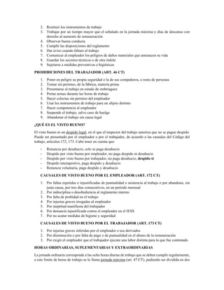 2. Restituir los instrumentos de trabajo
3. Trabajar por un tiempo mayor que el señalado en la jornada máxima y días de descanso con
derecho al aumento de remuneración
4. Observar buena conducta
5. Cumplir las disposiciones del reglamento
6. Dar aviso cuando faltare al trabajo
7. Comunicar al empleador los peligros de daños materiales que amenacen su vida
8. Guardar los secretos técnicos o de otra índole
9. Sujetarse a medidas preventivas e higiénicas
PROHIBICIONES DEL TRABAJADOR (ART. 46 CT)
1. Poner en peligro su propia seguridad o la de sus compañeros, o resto de personas
2. Tomar sin permiso, de la fábrica, materia prima
3. Presentarse al trabajo en estado de embriaguez
4. Portar armas durante las horas de trabajo
5. Hacer colectas sin permiso del empleador
6. Usar los instrumentos de trabajo para un objeto distinto
7. Hacer competencia al empleador
8. Suspende el trabajo, salvo caso de huelga
9. Abandonar el trabajo sin causa legal
¿QUÉ ES EL VISTO BUENO?
El visto bueno es un despido legal, en el que el inspector del trabajo autoriza que no se pague despido.
Puede ser presentado por el empleador o por el trabajador, de acuerdo a las causales del Código del
trabajo, artículos 172, 173. Cabe tener en cuenta que:
- Renuncia por desahucio, solo se paga desahucio
- Despido por visto bueno por empleador, no paga despido ni desahucio
- Despido por visto bueno por trabajador, no paga desahucio, despido sí
- Despido intempestivo, paga despido y desahucio
- Renuncia voluntaria, paga despido y desahucio
CAUSALES DE VISTO BUENO POR EL EMPLEADOR (ART. 172 CT)
1. Por faltas repetidas e injustificadas de puntualidad o asistencia al trabajo o por abandono, sin
justa causa, por tres días consecutivos, en un período mensual
2. Por indisciplina o desobediencia al reglamento interno
3. Por falta de probidad en el trabajo
4. Por injurias graves irrogadas al empleador
5. Por ineptitud manifiesta del trabajador
6. Por denuncia injustificada contra el empleador en el IESS
7. Por no acatar medidas de higiene y seguridad
CAUSALES DE VISTO BUENO POR EL TRABAJADOR (ART. 173 CT)
1. Por injurias graves inferidas por el empleador o sus derivados
2. Por disminución o por falta de pago o de puntualidad en el abono de la remuneración
3. Por exigir el empleador que el trabajador ejecute una labor distinta para la que fue contratado
BONIFICACIÓN POR DESAHUCIO (ART. 185 CT)
• 25 % por año cumplido sobre la última remuneración
 