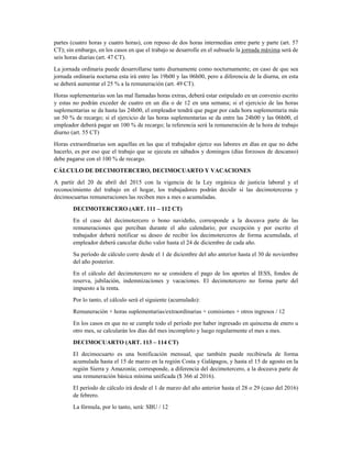 DESPIDO (ART. 188 CT)
• Hasta tres años de servicio, se calcula la última remuneración por tres.
• Más de tres años, se calcula con la remuneración por el año de servicios con un tope de 25.
HORAS ORDINARIAS, SUPLEMENTARIAS Y EXTRAORDINARIAS
La jornada ordinaria corresponde a las ocho horas diarias de trabajo que se deben cumplir regularmente,
a este límite de horas de trabajo se lo llama jornada máxima (art. 47 CT), pudiendo ser dividida en dos
partes (cuatro horas y cuatro horas), con reposo de dos horas intermedias entre parte y parte (art. 57
CT); sin embargo, en los casos en que el trabajo se desarrolle en el subsuelo la jornada máxima será de
seis horas diarias (art. 47 CT).
La jornada ordinaria puede desarrollarse tanto diurnamente como nocturnamente; en caso de que sea
jornada ordinaria nocturna esta irá entre las 19h00 y las 06h00, pero a diferencia de la diurna, en esta
se deberá aumentar el 25 % a la remuneración (art. 49 CT).
Horas suplementarias son las mal llamadas horas extras, deberá estar estipulado en un convenio escrito
y estas no podrán exceder de cuatro en un día o de 12 en una semana; si el ejercicio de las horas
suplementarias se da hasta las 24h00, el empleador tendrá que pagar por cada hora suplementaria más
un 50 % de recargo; si el ejercicio de las horas suplementarias se da entre las 24h00 y las 06h00, el
empleador deberá pagar un 100 % de recargo; la referencia será la remuneración de la hora de trabajo
diurno (art. 55 CT)
Horas extraordinarias son aquellas en las que el trabajador ejerce sus labores en días en que no debe
hacerlo, es por eso que el trabajo que se ejecuta en sábados y domingos (días forzosos de descanso)
debe pagarse con el 100 % de recargo.
CÁLCULO DE DECIMOTERCERO, DECIMOCUARTO Y VACACIONES
A partir del 20 de abril del 2015 con la vigencia de la Ley orgánica de justicia laboral y el
reconocimiento del trabajo en el hogar, los trabajadores podrán decidir si las decimoterceras y
decimocuartas remuneraciones las reciben mes a mes o acumuladas.
DECIMOTERCERO (ART. 111 – 112 CT)
En el caso del decimotercero o bono navideño, corresponde a la doceava parte de las
remuneraciones que perciban durante el año calendario; por excepción y por escrito el
trabajador deberá notificar su deseo de recibir los decimoterceros de forma acumulada, el
empleador deberá cancelar dicho valor hasta el 24 de diciembre de cada año.
Su período de cálculo corre desde el 1 de diciembre del año anterior hasta el 30 de noviembre
del año posterior.
En el cálculo del decimotercero no se considera el pago de los aportes al IESS, fondos de
reserva, jubilación, indemnizaciones y vacaciones. El decimotercero no forma parte del
impuesto a la renta.
Por lo tanto, el cálculo será el siguiente (acumulado):
Remuneración + horas suplementarias/extraordinarias + comisiones + otros ingresos / 12
En los casos en que no se cumple todo el período por haber ingresado en quincena de enero u
otro mes, se calcularán los días del mes incompleto y luego regularmente el mes a mes.
 