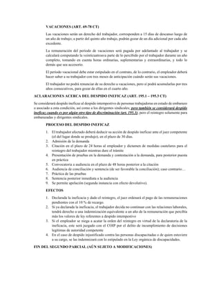 DECIMOCUARTO (ART. 113 – 114 CT)
El decimocuarto es una bonificación mensual, que también puede recibírsela de forma
acumulada hasta el 15 de marzo en la región Costa y Galápagos, y hasta el 15 de agosto en la
región Sierra y Amazonía; corresponde, a diferencia del decimotercero, a la doceava parte de
una remuneración básica mínima unificada ($ 366 al 2016).
El período de cálculo irá desde el 1 de marzo del año anterior hasta el 28 o 29 (caso del 2016)
de febrero.
La fórmula, por lo tanto, será: SBU / 12
VACACIONES (ART. 69-78 CT)
Las vacaciones serán un derecho del trabajador, corresponden a 15 días de descanso luego de
un año de trabajo; a partir del quinto año trabajo, podrán gozar de un día adicional por cada año
excedente.
La remuneración del período de vacaciones será pagada por adelantado al trabajador y se
calculará computando la veinticuatroava parte de lo percibido por el trabajador durante un año
completo, tomando en cuenta horas ordinarias, suplementarias y extraordinarias, y todo lo
demás que sea accesorio.
El período vacacional debe estar estipulado en el contrato, de lo contrario, el empleador deberá
hacer saber a su trabajador con tres meses de anticipación cuándo serán sus vacaciones.
El trabajador no podrá renunciar de su derecho a vacaciones, pero sí podrá acumularlas por tres
años consecutivos, para gozar de ellas en el cuarto año.
ACLARACIONES ACERCA DEL DESPIDO INEFICAZ (ART. 195.1 – 195.3 CT)
Se considerará despido ineficaz al despido intempestivo de personas trabajadoras en estado de embarazo
o asociado a esta condición, así como a los dirigentes sindicales; pero también se considerará despido
ineficaz cuando es por algún otro tipo de discriminación (art. 195.3); pero el reintegro solamente para
embarazadas y dirigentes sindicales.
PROCESO DEL DESPIDO INEFICAZ
1. El trabajador afectado deberá deducir su acción de despido ineficaz ante el juez competente
(el del lugar donde se produjo), en el plazo de 30 días.
2. Admisión de la demanda
3. Citación en el plazo de 24 horas al empleador y dictamen de medidas cautelares para el
reintegro del trabajador mientras dure el trámite
4. Presentación de pruebas en la demanda y contestación a la demanda, para posterior puesta
en práctica
5. Convocatoria a audiencia en el plazo de 48 horas posterior a la citación
6. Audiencia de conciliación y sentencia (de ser favorable la conciliación); caso contrario…
7. Práctica de las pruebas
8. Sentencia posterior inmediata a la audiencia
9. Se permite apelación (segunda instancia con efecto devolutivo).
EFECTOS
1. Declarada la ineficacia y dado el reintegro, el juez ordenará el pago de las remuneraciones
pendientes con el 10 % de recargo.
 