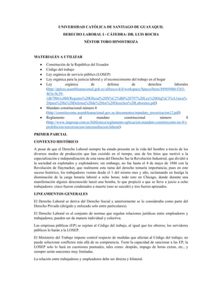 UNIVERSIDAD CATÓLICA DE SANTIAGO DE GUAYAQUIL 
DERECHO LABORAL I - CÁTEDRA: DR. LUIS ROCHA 
NÉSTOR TORO HINOSTROZA 
 
MATERIALES A UTILIZAR 
• Constitución de la República del Ecuador 
• Código del trabajo 
• Ley orgánica de servicio público (LOSEP) 
• Ley orgánica para la justicia laboral y el reconocimiento del trabajo en el hogar 
• Ley orgánica de defensa de derechos laborales
(http://ppless.asambleanacional.gob.ec/alfresco/d/d/workspace/SpacesStore/889694b0-f1b3-
463e-9c39-
1db79b61c0b0/Registro%20Oficial%20N%C2%B0%20797%20Ley%20Org%C3%A1nica%
20para%20la%20Defensa%20de%20los%20Derechos%20Laborales.pdf) 
• Mandato constitucional número 8
(http://constituyente.asambleanacional.gov.ec/documentos/mandato_tercerizacion12.pdf) 
• Reglamento al mandato constitucional número 8
(http://www.imgroup.com.ec/biblioteca/reglamento-aplicacion-mandato-constituyente-no-8/i-
prohibicion-tercerizacion-intermediacion-laboral) 
PRIMER PARCIAL 
CONTEXTO HISTÓRICO 
A pesar de que el Derecho Laboral siempre ha estado presente en la vida del hombre a través de los
diversos modos de producción que han existido en el tiempo, uno de los hitos que motivó a la
especialización e independización de esta rama del Derecho fue la Revolución Industrial, que dividió a
la sociedad en explotados y explotadores; sin embargo, no fue hasta el 4 de mayo de 1886 con la
Revolución de Haymarket, que realmente esta rama del derecho tomaría importancia; pues en este
suceso histórico, los trabajadores venían desde el 1 del mismo mes y año, reclamando en huelga la
disminución de la carga horaria laboral a ocho horas; todo esto en Chicago, donde durante una
manifestación alguien desconocido lanzó una bomba, lo que propició a que se lleve a juicio a ocho
trabajadores: cinco fueron condenados a muerte (uno se suicidó) y tres fueron apresados. 
LINEAMIENTOS GENERALES 
El Derecho Laboral se deriva del Derecho Social y anteriormente se lo consideraba como parte del
Derecho Privado (dirigido y enfocado solo entre particulares). 
El Derecho Laboral es el conjunto de normas que regulan relaciones jurídicas entre empleadores y
trabajadores; pueden ser de manera individual y colectiva. 
Las empresas públicas (EP) se sujetan al Código del trabajo, al igual que los obreros; los servidores
públicos lo harán a la LOSEP. 
El Ministerio del Trabajo impone control respecto de medidas que afectan al Código del trabajo; no
puede solucionar conflictos más allá de su competencia. Tiene la capacidad de sancionar a las EP; la
LOSEP solo lo hará en cuestiones puntuales, tales como: despido, impago de horas extras, etc., y
siempre serán sanciones muy limitadas. 
La relación entre trabajadores y empleadores debe ser directa y bilateral. 
 