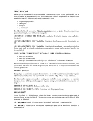 TERCERIZACIÓN 
Es un tipo de subcontratación o de contratación a través de un tercero, la cual quedó vetada con la
implementación de la nueva constitución; se reconocen las actividades complementarias, las cuales dan
estabilidad laboral (a diferencia de la tercerización), tales como: 
• Seguridad y vigilancia 
• Mensajería 
• Limpieza 
• Alimentación 
En el derecho laboral, se reconoce el derecho de petición, que son las quejas, denuncias, pretensiones
para materializar y llevar a instituciones encargadas. 
ARTÍCULO 1 (CÓDIGO DEL TRABAJO).- regulación de relación jurídica entre empleador-
trabajador. 
ARTÍCULO 2 (CÓDIGO DEL TRABAJO).- el trabajo es derecho y deber social. (Constitución art.
33) 
ARTÍCULO 3 (CÓDIGO DEL TRABAJO).- el trabajador debe dedicarse a actividades económicas
lícitas; nadie puede ser obligado a trabajar sin remuneración (es por eso que los derechos laborales son
irrenunciables). 
SOLUCIÓN DE CONFLICTOS ENTRE NORMAS EN EL DERECHO LABORAL 
• Principio de jerarquía 
• Principio de especialidad 
• Principio de temporalidad o cronología.- No confundir con favorabilidad en D. Penal. 
El conflicto normativo de antinomia es cuando no se soluciona con los tres métodos anteriores, sino
que se hace por medio del método de ponderación, donde uno de los derechos fundamentales en
cuestión, prevalecerá. 
DESPIDO INEFICAZ 
Es aquel que se da en virtud de alguna discriminación y en caso de suceder, la sanción será el pago de
12 remuneración adicionales más lo establecido en los artículos 185 y 188 del Código del trabajo. 
En el caso de las mujeres embarazadas y los dirigentes sindicales, podrán reintegrarse a su puesto de
trabajo en el caso del despido ineficaz; pero si eligen el reintegro, no recibirán las remuneraciones por
despido. 
LIBERTAD DE TRABAJO.- Dedicarse a labor lícita. 
LIBERTAD DE CONTRATACIÓN.- Contratar al más idóneo para el cargo. 
PRESCRIPCIÓN 
Según el artículo 635 del Código del trabajo, los actos y contratos prescriben en tres años desde la
terminación de la relación laboral. (Siempre que se da por terminada una relación laboral, debe
generarse un finiquito). 
ARTÍCULO 4.- El trabajo es irrenunciable. Concordancia con artículo 33 de Constitución. 
ARTÍCULO 5.- Protección de los derechos laborales por parte de las autoridades judiciales y
administrativas. 
 