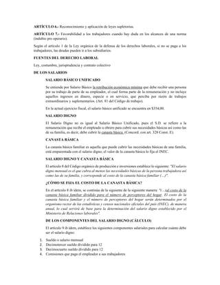 ARTÍCULO 6.- Reconocimiento y aplicación de leyes supletorias. 
ARTÍCULO 7.- Favorabilidad a los trabajadores cuando hay duda en los alcances de una norma
(indubio pro operario). 
Según el artículo 1 de la Ley orgánica de la defensa de los derechos laborales, si no se paga a los
trabajadores, las deudas pueden ir a los subsidiarios. 
FUENTES DEL DERECHO LABORAL 
Ley, costumbre, jurisprudencia y contrato colectivo 
DE LOS SALARIOS 
SALARIO BÁSICO UNIFICADO 
Se entiende por Salario Básico la retribución económica mínima que debe recibir una persona
por su trabajo de parte de su empleador, el cual forma parte de la remuneración y no incluye
aquellos ingresos en dinero, especie o en servicio, que perciba por razón de trabajos
extraordinarios y suplementarios. (Art. 81 del Código de trabajo).  
En la actual ejercicio fiscal, el salario básico unificado se encuentra en $354,00. 
SALARIO DIGNO 
El Salario Digno no es igual al Salario Básico Unificado, pues el S.D. se refiere a la
remuneración que recibe el empleado u obrero para cubrir sus necesidades básicas así como las
de su familia, es decir, debe cubrir la canasta básica. (Concord. con art. 328 Const. E). 
CANASTA BÁSICA 
La canasta básica familiar es aquella que puede cubrir las necesidades básicas de una familia,
está emparentada con el salario digno; el valor de la canasta básica lo fija el INEC. 
SALARIO DIGNO Y CANASTA BÁSICA 
El artículo 8 del Código orgánico de producción e inversiones establece lo siguiente: "El salario
digno mensual es el que cubra al menos las necesidades básicas de la persona trabajadora así
como las de su familia, y corresponde al costo de la canasta básica familiar (…)". 
¿CÓMO SE FIJA EL COSTO DE LA CANASTA BÁSICA? 
En el artículo 8 ib ídem, se continúa de la siguiente de la siguiente manera: "(…)al costo de la
canasta básica familiar dividido para el número de perceptores del hogar. El costo de la
canasta básica familiar y el número de perceptores del hogar serán determinados por el
organismo rector de las estadísticas y censos nacionales oficiales del país (INEC), de manera
anual, lo cual servirá de base para la determinación del salario digno establecido por el
Ministerio de Relaciones laborales". 
DE LOS COMPONENTES DEL SALARIO DIGNO (CÁLCULO) 
El artículo 9 ib ídem, establece los siguientes componentes salariales para calcular cuánto debe
ser el salario digno: 
1. Sueldo o salario mensual 
2. Decimotercer sueldo dividido para 12 
3. Decimocuarto sueldo dividido para 12 
4. Comisiones que paga el empleador a sus trabajadores 
 