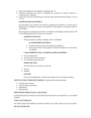 5. Monto de participación del trabajador en utilidades para 12 
6. Beneficios adicionales que reciba el trabajador por concepto de contratos colectivos o
compensaciones voluntarias 
7. Fondos de reserva (Es un beneficio que se percibe a partir del primer año de trabajo y es en un
8,33 %) 
COMPENSACIÓN ECONÓMICA 
En concordancia con el artículo 10 ib ídem, la compensación económica es el monto que se
debe pagar a los trabajadores cuando los empleadores no han pagado un valor igual o mayor al
salario digno. 
Para el pago de la compensación económica, el empleador está obligado a destinar hasta el 100
% de la utilidades del ejercicio fiscal, de ser necesario. 
¿QUIÉNES LO PAGAN? 
o Personas naturales o jurídicas obligadas a llevar contabilidad 
¿CUÁNDO DEBEN HACERLO? 
Cuando al final del ejercicio fiscal hubieren utilidades, y 
En el ejercicio fiscal se haya pagado un anticipo al impuesto a la renta inferior
a la utilidad. 
CARACTERÍSTICAS DE LA COMPENSACIÓN ECONÓMICA 
• Es una compensación 
• No forma parte de la remuneración 
• No constituye impuesto gravado 
FORMA DE PAGO 
Se lo hace hasta el 31 de marzo de cada año  
• Efectivo 
• Depósito 
SANCIÓN 
En caso de incumplimiento, la sanción será el pago de tres a 20 salarios mínimos. 
ARTÍCULO 8 DEL CÓDIGO DE TRABAJO.- Elementos del contrato individual 
• Acuerdo entre las partes 
• Servicios lícitos y personales 
• Dependencia 
• Remuneración 
PRINCIPIO DE PRIMACÍA DE LA REALIDAD 
Es donde debe primar la relación de carácter laboral (con bases fácticas o contractuales), y no la realidad
simulada. 
TABLAS SECTORIALES 
Son cuadros donde están detallados los puestos de trabajo, área, sueldos según el sector y piso salarial. 
DE LOS CONTRATOS 
 