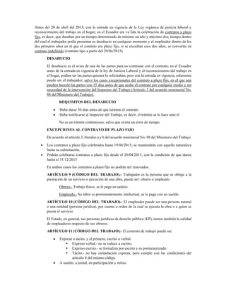 Antes del 20 de abril del 2015, con la entrada en vigencia de la Ley orgánica de justicia laboral y
reconocimiento del trabajo en el hogar; en el Ecuador era va´lida la celebración de contratos a plazo
fijo, es decir, que duraban por un tiempo determinado de mínimo un año y máximo dos; tiempo dentro
del cual el trabajador podía presentar su desahucio en cualquier momento y el empleador dentro de los
dos primeros años en el que el contrato era plazo fijo, si se excedían esos dos años, se convertía en
contrato indefinido (contrato tipo a partir del 20/04/2015). 
DESAHUCIO 
El desahucio es el aviso de una de las partes para no continuar con el contrato; en el Ecuador
antes de la entrada en vigencia de la ley de Justicia Laboral y el reconocimiento del trabajo en
el hogar, podían ser las partes quienes lo solicitaban; pero con la entrada en vigencia, solamente
puede ser el trabajador; salvo los casos excepcionales del contrato a plazo fijo, en el que aún
pueden hacerlo las partes con 15 días antes de que acabe el contrato por cualquier medio y sin
necesidad de la intervención del Inspector del Trabajo (Artículo 5 del acuerdo ministerial No.
88 del Ministerio del Trabajo). 
REQUISITOS DEL DESAHUCIO 
• Debe darse 30 días antes de que termine el contrato 
• Debe notificarse al Inspector del Trabajo, es decir, el trámite se lo hace ante él 
No es un trámite contencioso, salvo que exista un error de tiempo. 
EXCEPCIONES AL CONTRATO DE PLAZO FIJO 
De acuerdo al artículo 3, literales a y b del acuerdo ministerial No. 88 del Ministerio del Trabajo: 
• Los contratos a plazo fijo celebrados hasta 19/04/2015, se mantendrán con aquella naturaleza
hasta su culminación. 
• Podrán celebrarse contratos a plazo fijo desde el 20/04/2015, con la condición de que duren
hasta el 31/12/2015 
En ambos casos los contratos a plazo fijo no podrán ser renovados. 
ARTÍCULO 9 (CÓDIGO DEL TRABAJO).- Trabajador es la persona que se obliga a la
prestación de un servicio o ejecución de una obra, puede ser: obrero o empleado. 
Obrero.- Trabajo físico, se le paga un salario. 
Empleado.- Su labor es preminentemente intelectual, se le paga con un sueldo. 
ARTÍCULO 10 (CÓDIGO DEL TRABAJO).- El empleador puede ser una persona natural
o una entidad (persona jurídica), por cuenta u orden de la cual se ejecuta la obra o a quien se
presta el servicio. 
El Estado, en general, sus personas jurídicas de derecho público (EP), tienen también la calidad
de empleadores respecto de sus obreros. 
ARTÍCULO 11 (CÓDIGO DEL TRABAJO).- El contrato de trabajo puede ser: 
• Expreso o tácito, y el primero, escrito o verbal. 
Expreso verbal.- no se reduce a escrito. 
Expreso escrito.- se formaliza por escrito y es pormenorizado. 
Tácito.- no hay estipulación expresa, pero cumple con las condiciones del
artículo 8 del mismo código. 
• A sueldo, a jornal, en participación y mixto. 
 