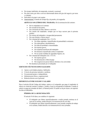 • Por tiempo indefinido, de temporada, eventual y ocasional. 
• Por obra cierta, por obra o servicio determinado dentro del giro del negocio, por tarea
y a destajo. 
• Individual, de grupo o por equipo. 
• Anteriormente: Contrato de tiempo fijo, de prueba y de enganche. 
ARTÍCULO 169 (CÓDIGO DEL TRABAJO).- De la terminación del contrato: 
Por lo estipulado en el contrato 
Por acuerdo de las partes 
Por conclusión de obra, labores o servicios 
Por muerte del empleador, siempre que no haya sucesor para la persona
jurídica 
Por muerte del trabajador o incapacidad permanente 
Por caso fortuito o fuerza mayor 
Por voluntad del empleador (Art. 172 CT) 
• Por faltas repetidas e injustificadas de puntualidad o asistencia 
• Por indisciplina o desobediencia 
• Por falta de probidad o inmoralidades 
• Por injurias graves 
• Por ineptitud manifiesta del trabajador 
• Por denuncia injustificada contra el empleador 
• Por no acatar medidas de seguridad, higiene, etc. 
Por voluntad del trabajador (Art. 173 CT) 
• Por injurias graves 
• Por disminución o falta de pago  
• Por exigencia de ejercer labores distintas a las convenidas 
Por desahucio presentado por el trabajador 
SERVICIOS TÉCNICOS ESPECIALIZADOS 
• Ajenos a actividades propias y habituales. 
• A través de personas naturales y jurídicas. 
• Con personal propio e independiente. 
• Infraestructura física y organizacional. 
• Relación directa con el personal. 
DIFERENCIA ENTRE SUELDO Y SALARIO 
Para el artículo 80 del Código del trabajo, salario es el estipendio que paga el empleador al
obrero en virtud del contrato o trabajo; y sueldo, el que le corresponde al empleado. Cuando el
salario se paga por jornadas de labor, se llamará jornal. El sueldo se da por meses, sin suprimir
los días no laborables. 
PÉRDIDA DE LA REMUNERACIÓN 
El artículo 54 ib ídem, nos establece lo siguiente: 
El trabajador que faltare injustificadamente a media jornada continua en el
curso de la semana, tendrá derecho a la remuneración de seis días. 
El trabajador que faltare injustificadamente a una jornada completa de trabajo
en la semana, tendrá derecho a la remuneración de cinco jornadas. 
 