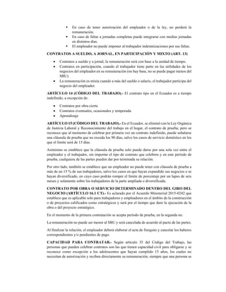 En caso de tener autorización del empleador o de la ley, no perderá la
remuneración. 
En caso de faltar a jornadas completas puede integrarse con medias jornadas
en distintos días. 
El empleador no puede imponer al trabajador indemnizaciones por sus faltas. 
CONTRATOS A SUELDO, A JORNAL, EN PARTICIPACIÓN Y MIXTO (ART. 13) 
• Contratos a sueldo y a jornal, la remuneración será con base a la unidad de tiempo. 
• Contratos en participación, cuando el trabajador tiene parte en las utilidades de los
negocios del empleador en su remuneración (no hay base, no se puede pagar menos del
SBU). 
• La remuneración es mixta cuando a más del sueldo o salario, el trabajador participa del
negocio del empleador. 
ARTÍCULO 14 (CÓDIGO DEL TRABAJO).- El contrato tipo en el Ecuador es a tiempo
indefinido, a excepción de: 
• Contratos por obra cierta 
• Contratos eventuales, ocasionales y temporada 
• Aprendizaje 
ARTÍCULO 15 (CÓDIGO DEL TRABAJO).- En el Ecuador, se eliminó con la Ley Orgánica
de Justicia Laboral y Reconocimiento del trabajo en el hogar, el contrato de prueba; pero se
reconoce que al momento de celebrar por primera vez un contrato indefinido, puede señalarse
una cláusula de prueba que no exceda los 90 días, salvo los casos de servicio doméstico en los
que el límite será de 15 días.  
Asimismo se establece que la cláusula de prueba solo puede darse por una sola vez entre el
empleador y el trabajador, sin importar el tipo de contrato que celebren y en este período de
prueba, cualquiera de las partes pueden dar por terminada su relación. 
Por otro lado, también se establece que un empleador no puede tener con cláusula de prueba a
más de un 15 % de sus trabajadores, salvo los casos en que hayan expandido sus negocios o se
hayan diversificado, en cuyo caso podrán romper el límite de porcentaje por un lapso de seis
meses y solamente sobre los trabajadores de la parte ampliada o diversificada.  
CONTRATO POR OBRA O SERVICIO DETERMINADO DENTRO DEL GIRO DEL
NEGOCIO (ARTÍCULO 16.1 CT).- Es aclarado por el Acuerdo Ministerial 2015-0242 que
establece que es aplicable solo para trabajadores y empleadores en el ámbito de la construcción
o de proyectos calificados como estratégicos y será por el tiempo que dure la ejecución de la
obra o del proyecto estratégico. 
En el momento de la primera contratación se acepta período de prueba, en la segunda no. 
La remuneración no puede ser menor al SBU y será cancelada de acuerdo al pacto de las partes. 
Al finalizar la relación, el empleador deberá elaborar el acta de finiquito y cancelar los haberes
correspondientes y/o pendientes de pago. 
CAPACIDAD PARA CONTRATAR.- Según artículo 35 del Código del Trabajo, las
personas que pueden celebrar contratos son las que tienen capacidad civil para obligarse y se
reconoce como excepción a los adolescentes que hayan cumplido 15 años, los cuales no
necesitan de autorización y reciben directamente su remuneración; siempre que una persona se
 