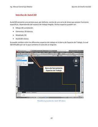 Ing. Manuel Zamarripa Medina Apuntes de Diseño Asistido
10
Interfaz de AutoCAD
AutoCAD presenta una ventana que, por defecto, consta de una serie de áreas que poseen funciones
específicas, dependiendo del espacio de trabajo elegido. Dichos espacios pueden ser:
 Dibujo 2D y anotación.
 Elementos 3D básicos.
 Modelado 3D.
 AutoCAD clásico.
Se puede cambiar entre los diferentes espacios de trabajo en la barra de Espacios de Trabajo, la cual
identificable por ser la que contiene el icono de un engrane.
Pantalla de presentación AutoCAD clásico
Barra de herramienta
Espacios de Trabajo
 