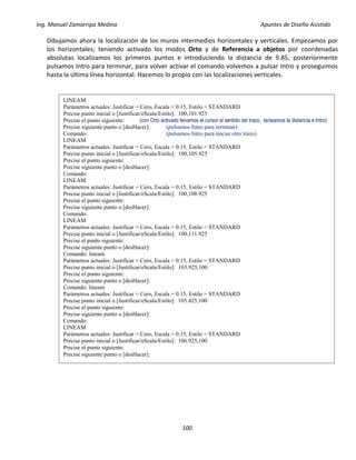 Ing. Manuel Zamarripa Medina Apuntes de Diseño Asistido
100
Dibujamos ahora la localización de los muros intermedios horizontales y verticales. Empezamos por
los horizontales; teniendo activado los modos Orto y de Referencia a objetos por coordenadas
absolutas localizamos los primeros puntos e introduciendo la distancia de 9.85, posteriormente
pulsamos Intro para terminar, para volver activar el comando volvemos a pulsar Intro y proseguimos
hasta la última línea horizontal. Hacemos lo propio con las localizaciones verticales.
LINEAM
Parámetros actuales: Justificar = Cero, Escala = 0.15, Estilo = STANDARD
Precise punto inicial o [Justificar/eScala/Estilo]: 100,101.925
Precise el punto siguiente: (con Orto activado llevamos el cursor al sentido del trazo, tecleamos la distancia e Intro)
Precise siguiente punto o [desHacer]: (pulsamos Intro para terminar)
Comando: (pulsamos Intro para iniciar otro trazo)
LINEAM
Parámetros actuales: Justificar = Cero, Escala = 0.15, Estilo = STANDARD
Precise punto inicial o [Justificar/eScala/Estilo]: 100,105.925
Precise el punto siguiente:
Precise siguiente punto o [desHacer]:
Comando:
LINEAM
Parámetros actuales: Justificar = Cero, Escala = 0.15, Estilo = STANDARD
Precise punto inicial o [Justificar/eScala/Estilo]: 100,108.925
Precise el punto siguiente:
Precise siguiente punto o [desHacer]:
Comando:
LINEAM
Parámetros actuales: Justificar = Cero, Escala = 0.15, Estilo = STANDARD
Precise punto inicial o [Justificar/eScala/Estilo]: 100,111.925
Precise el punto siguiente:
Precise siguiente punto o [desHacer]:
Comando: lineam
Parámetros actuales: Justificar = Cero, Escala = 0.15, Estilo = STANDARD
Precise punto inicial o [Justificar/eScala/Estilo]: 103.925,100
Precise el punto siguiente:
Precise siguiente punto o [desHacer]:
Comando: lineam
Parámetros actuales: Justificar = Cero, Escala = 0.15, Estilo = STANDARD
Precise punto inicial o [Justificar/eScala/Estilo]: 105.425,100
Precise el punto siguiente:
Precise siguiente punto o [desHacer]:
Comando:
LINEAM
Parámetros actuales: Justificar = Cero, Escala = 0.15, Estilo = STANDARD
Precise punto inicial o [Justificar/eScala/Estilo]: 106.925,100
Precise el punto siguiente:
Precise siguiente punto o [desHacer]:
 