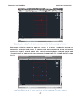 Ing. Manuel Zamarripa Medina Apuntes de Diseño Asistido
101
Localización reticular de los muros intermedios horizontales y verticales
Para recortar las líneas que definan la posición correcta de los muros, las editamos mediante sus
pinzamientos. Pulsando sobre la línea en cuestión con el botón izquierdo del mouse activamos los
pinzamientos, después haciendo presión sobre el punto azul que deseemos modificar, este se pone
rojo y podemos llevarlo a su posición correcta, esto teniendo activados los modos Orto y Referencia a
objetos.
Localización correcta de los muros intermedios mediante los pinzamientos
 