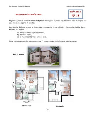 Ing. Manuel Zamarripa Medina Apuntes de Diseño Asistido
104
TRAZOS CON LÍNEA MÚLTIPLE
Objetivo. Aplicar el comando Línea múltiple en el dibujo de la planta arquitectónica (solo muros) de una
casa habitación a partir de bocetos.
Descripción. Elabora croquis y dimensiona, empleando Línea múltiple y los modos Rejilla, Orto y
Referencia a objetos:
a) dibuja la planta baja (solo muros),
b) define la escala,
c) e imprime en formato tamaño carta.
Nota: considera que todos los muros son de 15 cm de espesor, no incluir puertas ni ventanas.
Esta es la casa
PRÁCTICA
N° 15
Planta AltaPlanta Baja
 