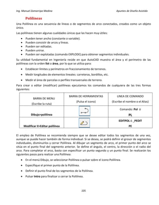 Ing. Manuel Zamarripa Medina Apuntes de Diseño Asistido
105
Polilíneas
Una Polilínea es una secuencia de líneas o de segmentos de arco conectados, creados como un objeto
único.
Las polilíneas tienen algunas cualidades únicas que las hacen muy útiles:
 Pueden tener ancho (constante o variable).
 Pueden consistir de arcos y líneas.
 Pueden ser editadas.
 Pueden unirse.
 Pueden ser explotadas (comando EXPLODE) para obtener segmentos individuales.
Su utilidad fundamental en Ingeniería reside en que AutoCAD muestra el área y el perímetro de las
polilíneas con la orden list o área, por lo que se utiliza para:
 Establecer límites y perímetros en fraccionamiento de terrenos.
 Medir longitudes de elementos lineales: carreteras, bordillos, etc.
 Medir el área de parcelas o perfiles transversales de terreno.
Para crear o editar (modificar) polilíneas ejecutamos los comandos de cualquiera de las tres formas
siguientes:
BARRA DE MENU
(Escribe la ruta)
BARRA DE HERRAMIENTAS
(Pulsa el icono)
LINEA DE COMANDO
(Escribe el nombre o el Alias)
Dibujo>polilínea
Comando: Pol ó
PL
Modificar II>Editar polilínea
EDITPOL ó _PEDIT
PE
El empleo de Polilínea se recomienda siempre que se desee editar todos los segmentos de una vez,
aunque se puede hacer también de forma individual. Si se desea, se podrá definir el grosor de segmentos
individuales, disminuirlos y cerrar Polilínea. Al dibujar un segmento de arco, el primer punto del arco se
sitúa en el punto final del segmento anterior. Se define el ángulo, el centro, la dirección o el radio del
arco. Para completar el arco, basta con especificar un punto segundo y un punto final. Se realizarán los
siguientes pasos para realizar una Polilínea:
 En el menú Dibujo, se seleccionar Polilínea o pulsar sobre el icono Polilínea.
 Especifique el primer punto de la Polilínea.
 Definir el punto final de los segmentos de la Polilínea.
 Pulsar Intro para finalizar o cerrar la Polilínea.
 