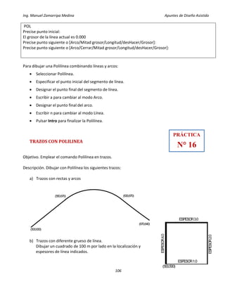 Ing. Manuel Zamarripa Medina Apuntes de Diseño Asistido
106
POL
Precise punto inicial:
El grosor de la línea actual es 0.000
Precise punto siguiente o [Arco/Mitad grosor/Longitud/desHacer/Grosor]:
Precise punto siguiente o [Arco/Cerrar/Mitad grosor/Longitud/desHacer/Grosor]:
Para dibujar una Polilínea combinando líneas y arcos:
 Seleccionar Polilínea.
 Especificar el punto inicial del segmento de línea.
 Designar el punto final del segmento de línea.
 Escribir a para cambiar al modo Arco.
 Designar el punto final del arco.
 Escribir n para cambiar al modo Línea.
 Pulsar Intro para finalizar la Polilínea.
TRAZOS CON POLILINEA
Objetivo. Emplear el comando Polilínea en trazos.
Descripción. Dibujar con Polilínea los siguientes trazos:
a) Trazos con rectas y arcos
b) Trazos con diferente grueso de línea.
Dibujar un cuadrado de 100 m por lado en la localización y
espesores de línea indicados.
(500,630)
(550,670) (630,670)
(670,640)
PRÁCTICA
N° 16
(500,500)
ESPESOR1.0
ESPESOR3.0
ESPESOR4.0
ESPESOR2.0
 