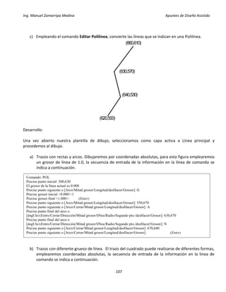 Ing. Manuel Zamarripa Medina Apuntes de Diseño Asistido
107
c) Empleando el comando Editar Polilínea, convierte las líneas que se indican en una Polilínea.
Desarrollo:
Una vez abierto nuestra plantilla de dibujo, seleccionamos como capa activa a Línea principal y
procedemos al dibujo.
a) Trazos con rectas y arcos. Dibujaremos por coordenadas absolutas, para esta figura emplearemos
un grosor de línea de 1.0, la secuencia de entrada de la información en la línea de comando se
indica a continuación.
b) Trazos con diferente grueso de línea. El trazo del cuadrado puede realizarse de diferentes formas,
emplearemos coordenadas absolutas, la secuencia de entrada de la información en la línea de
comando se indica a continuación.
(620,500)
(640,530)
(630,570)
(660,610)
Comando: POL
Precise punto inicial: 500,630
El grosor de la línea actual es 0.000
Precise punto siguiente o [Arco/Mitad grosor/Longitud/desHacer/Grosor]: G
Precise grosor inicial <0.000>:1
Precise grosor final <1.000>: (Enter)
Precise punto siguiente o [Arco/Mitad grosor/Longitud/desHacer/Grosor]: 550,670
Precise punto siguiente o [Arco/Cerrar/Mitad grosor/Longitud/desHacer/Grosor]: A
Precise punto final del arco o
[ángUlo/cEntro/Cerrar/Dirección/Mitad grosor/líNea/Radio/Segundo pto./desHacer/Grosor]: 630,670
Precise punto final del arco o
[ángUlo/cEntro/Cerrar/Dirección/Mitad grosor/líNea/Radio/Segundo pto./desHacer/Grosor]: N
Precise punto siguiente o [Arco/Cerrar/Mitad grosor/Longitud/desHacer/Grosor]: 670,640
Precise punto siguiente o [Arco/Cerrar/Mitad grosor/Longitud/desHacer/Grosor]: (Enter)
 