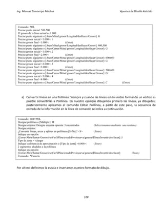 Ing. Manuel Zamarripa Medina Apuntes de Diseño Asistido
108
a) Convertir líneas en una Polilínea. Siempre y cuando las líneas estén unidas formando un vértice es
posible convertirlas a Polilínea. En nuestro ejemplo dibujamos primero las líneas, ya dibujadas,
posteriormente aplicamos el comando Editar Polilínea, a partir de este paso, la secuencia de
entrada de la información en la línea de comando se indica a continuación.
Por ultimo definimos la escala e insertamos nuestro formato de dibujo.
Comando: POL
Precise punto inicial: 500,500
El grosor de la línea actual es 1.000
Precise punto siguiente o [Arco/Mitad grosor/Longitud/desHacer/Grosor]: G
Precise grosor inicial <1.000>: 1
Precise grosor final <1.000>: (Enter)
Precise punto siguiente o [Arco/Mitad grosor/Longitud/desHacer/Grosor]: 600,500
Precise punto siguiente o [Arco/Cerrar/Mitad grosor/Longitud/desHacer/Grosor]: G
Precise grosor inicial <1.000>: 2
Precise grosor final <2.000>: (Enter)
Precise punto siguiente o [Arco/Cerrar/Mitad grosor/Longitud/desHacer/Grosor]: 600,600
Precise punto siguiente o [Arco/Cerrar/Mitad grosor/Longitud/desHacer/Grosor]: G
Precise grosor inicial <2.000>: 3
Precise grosor final <3.000>: (Enter)
Precise punto siguiente o [Arco/Cerrar/Mitad grosor/Longitud/desHacer/Grosor]: 500,600
Precise punto siguiente o [Arco/Cerrar/Mitad grosor/Longitud/desHacer/Grosor]: G
Precise grosor inicial <3.000>: 4
Precise grosor final <4.000>: (Enter)
Precise punto siguiente o [Arco/Cerrar/Mitad grosor/Longitud/desHacer/Grosor]: C (Enter)
Comando: EDITPOL
Designe polilínea o [Múltiple]: M
Designe objetos: Designe esquina opuesta: 3 encontrados (Seleccionamos mediante una ventana)
Designe objetos:
¿Convertir líneas, arcos y splines en polilíneas [Sí/No]? <S> (Enter)
Indique una opción
[Cerrar/Abrir/Juntar/Grosor/curVar/SPline/estadoPreviocurva/generarTlínea/Invertir/desHacer]: J
Tipo de junta = Alargar
Indique la distancia de aproximación o [Tipo de junta] <0.000>: (Enter)
2 segmentos añadidos a la polilínea
Indique una opción
[Cerrar/Abrir/Juntar/Grosor/curVar/SPline/estadoPreviocurva/generarTlínea/Invertir/desHacer]: (Enter)
Comando: *Cancela
 