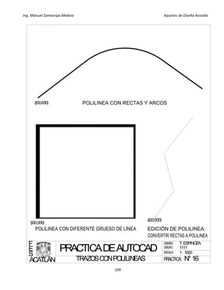 Ing. Manuel Zamarripa Medina Apuntes de Diseño Asistido
109
PRACTICADEAUTOCAD
TRAZOSCONPOLILINEAS
DISEÑO:
ESCALA:
F
E
S
ACATLÁN
T. ESPINOZA
1: 1000
GRUPO: 1111
(500,500)
(620,500)
(500,630)
PRACTICA: N°16
 