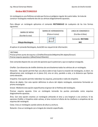 Ing. Manuel Zamarripa Medina Apuntes de Diseño Asistido
112
Orden RECTANGULO
Un rectángulo es una Polilínea cerrada que forma un polígono regular de cuatro lados. Se trata de
construir rectángulos mediante dos de sus vértices diagonalmente opuestos.
Para dibujar un rectángulo aplicamos el comando RECTANGULO de cualquiera de las tres formas
siguientes.
BARRA DE MENU
(Escribe la ruta)
BARRA DE HERRAMIENTAS
(Pulsa el icono)
LINEA DE COMANDO 0
(Escribe el Alias)
Dibujo>Rectángulo
Comando: RECTANG
REC
Al aplicar el comando Rectángulo, AutoCAD nos requerirá de información:
RECTANG
Precise primer punto de esquina o [Chaflán/Elevación/eMpalme/Alt-objeto/Grosor]:
Precise esquina opuesta o [áRea/Cotas/rOtación]:
Este comando dispone de una serie de opciones que lo potencian y que se explican enseguida.
Chaflán. Con distancias de chaflán distintas de cero biselamos todos los vértices de un rectángulo.
Elevación. Esta opción permite fijar una altura sobre el eje Z para la creación de rectángulos, es decir, no
dibujaríamos este rectángulo en el plano Z=0, sino en otro, paralelo a este, a la distancia que fijemos
como elevación.
Empalme. Esta opción permite redondear las esquinas, precisando e radio de empalme.
Altura de objeto. Con esta opción definimos la altura del objeto rectángulo, estaríamos formando un
prisma rectangular.
Grosor. Mediante esta opción especificamos el grosor de la Polilínea del rectángulo.
Precisar esquina opuesta. Crea un rectángulo tomando los puntos precisados como esquinas
diagonalmente opuestas.
Área. Con esta opción creamos un rectángulo utilizando el área y una longitud o una anchura. Si las
opciones Chaflán o Empalme están activas, el área incluirá el efecto de los chaflanes o empalmes de las
esquinas del rectángulo.
Cotas. Crea un rectángulo usando valores de altura y anchura.
Rotación. Crea un rectángulo con el ángulo de rotación especificado.
 