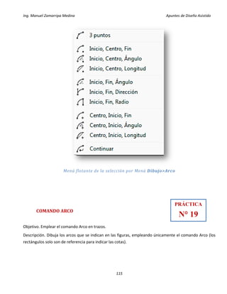 Ing. Manuel Zamarripa Medina Apuntes de Diseño Asistido
115
Menú flotante de la selección por Menú Dibujo>Arco
COMANDO ARCO
Objetivo. Emplear el comando Arco en trazos.
Descripción. Dibuja los arcos que se indican en las figuras, empleando únicamente el comando Arco (los
rectángulos solo son de referencia para indicar las cotas).
PRÁCTICA
N° 19
 