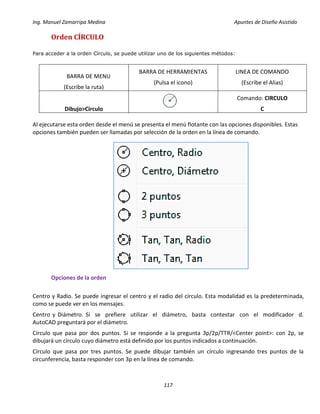 Ing. Manuel Zamarripa Medina Apuntes de Diseño Asistido
117
Orden CÍRCULO
Para acceder a la orden Círculo, se puede utilizar uno de los siguientes métodos:
BARRA DE MENU
(Escribe la ruta)
BARRA DE HERRAMIENTAS
(Pulsa el icono)
LINEA DE COMANDO
(Escribe el Alias)
Dibujo>Circulo
Comando: CIRCULO
C
Al ejecutarse esta orden desde el menú se presenta el menú flotante con las opciones disponibles. Estas
opciones también pueden ser llamadas por selección de la orden en la línea de comando.
Opciones de la orden
Centro y Radio. Se puede ingresar el centro y el radio del círculo. Esta modalidad es la predeterminada,
como se puede ver en los mensajes.
Centro y Diámetro. Si se prefiere utilizar el diámetro, basta contestar con el modificador d.
AutoCAD preguntará por el diámetro.
Círculo que pasa por dos puntos. Si se responde a la pregunta 3p/2p/TTR/<Center point>: con 2p, se
dibujará un círculo cuyo diámetro está definido por los puntos indicados a continuación.
Círculo que pasa por tres puntos. Se puede dibujar también un círculo ingresando tres puntos de la
circunferencia, basta responder con 3p en la línea de comando.
 