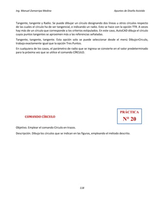 Ing. Manuel Zamarripa Medina Apuntes de Diseño Asistido
118
Tangente, tangente y Radio. Se puede dibujar un círculo designando dos líneas u otros círculos respecto
de las cuales el círculo ha de ser tangencial, e indicando un radio. Esto se hace con la opción TTR. A veces
hay más de un círculo que corresponde a los criterios estipulados. En este caso, AutoCAD dibuja el círculo
cuyos puntos tangentes se aproximen más a las referencias señaladas.
Tangente, tangente, tangente. Esta opción solo se puede seleccionar desde el menú Dibujo>Círculo,
trabaja exactamente igual que la opción Tres Puntos.
En cualquiera de los casos, el parámetro de radio que se ingresa se convierte en el valor predeterminado
para la próxima vez que se utilice el comando CÍRCULO.
COMANDO CÍRCULO
Objetivo. Emplear el comando Círculo en trazos.
Descripción. Dibuja los círculos que se indican en las figuras, empleando el método descrito.
PRÁCTICA
N° 20
 