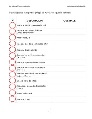 Ing. Manuel Zamarripa Medina Apuntes de Diseño Asistido
12
Actividad: Localiza en la pantalla principal de AutoCAD los siguientes elementos:
N° DESCRIPCIÓN QUE HACE
Barra de menús o menú principal
Línea de mensajes y órdenes
(Línea de comando)
Área de dibujo
Icono de ejes de coordenadas (SCP)
Barra de deslizamiento
Barra de herramientas estándar
(Normal)
Barra de propiedades de objetos
Barra de herramientas de dibujo
(flotante)
Barra de herramienta de modificar
objetos (flotante)
Línea o barra de estado
Pestaña de selección de modelo y
planos
Cursor del Mouse
Barra de titulo
 