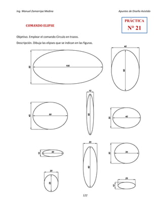 Ing. Manuel Zamarripa Medina Apuntes de Diseño Asistido
122
COMANDO ELIPSE
Objetivo. Emplear el comando Círculo en trazos.
Descripción. Dibuja las elipses que se indican en las figuras.
PRÁCTICA
N° 21
 