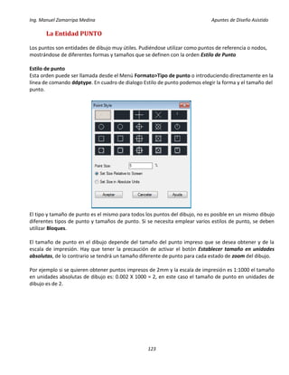 Ing. Manuel Zamarripa Medina Apuntes de Diseño Asistido
123
La Entidad PUNTO
Los puntos son entidades de dibujo muy útiles. Pudiéndose utilizar como puntos de referencia o nodos,
mostrándose de diferentes formas y tamaños que se definen con la orden Estilo de Punto
Estilo de punto
Esta orden puede ser llamada desde el Menú Formato>Tipo de punto o introduciendo directamente en la
línea de comando ddptype. En cuadro de dialogo Estilo de punto podemos elegir la forma y el tamaño del
punto.
El tipo y tamaño de punto es el mismo para todos los puntos del dibujo, no es posible en un mismo dibujo
diferentes tipos de punto y tamaños de punto. Si se necesita emplear varios estilos de punto, se deben
utilizar Bloques.
El tamaño de punto en el dibujo depende del tamaño del punto impreso que se desea obtener y de la
escala de impresión. Hay que tener la precaución de activar el botón Establecer tamaño en unidades
absolutas, de lo contrario se tendrá un tamaño diferente de punto para cada estado de zoom del dibujo.
Por ejemplo si se quieren obtener puntos impresos de 2mm y la escala de impresión es 1:1000 el tamaño
en unidades absolutas de dibujo es: 0.002 X 1000 = 2, en este caso el tamaño de punto en unidades de
dibujo es de 2.
 