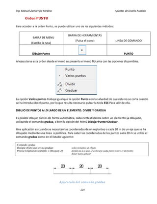 Ing. Manuel Zamarripa Medina Apuntes de Diseño Asistido
124
Orden PUNTO
Para acceder a la orden Punto, se puede utilizar uno de los siguientes métodos:
BARRA DE MENU
(Escribe la ruta)
BARRA DE HERRAMIENTAS
(Pulsa el icono) LINEA DE COMANDO
Dibujo>Punto PUNTO
Al ejecutarse esta orden desde el menú se presenta el menú flotante con las opciones disponibles.
La opción Varios puntos trabaja igual que la opción Punto con la salvedad de que esta no se corta cuando
se ha introducido el punto, por lo que resulta necesario pulsar la tecla ESC Para salir de ella.
DIBUJO DE PUNTOS A LO LARGO DE UN ELEMENTO: DIVIDE Y GRADUA
Es posible dibujar puntos de forma automática, cada cierta distancia sobre un elemento ya dibujado,
utilizando el comando gradua, o bien la opción del Menú Dibujo>Punto>Graduar.
Una aplicación es cuando se necesitan las coordenadas de un replanteo a cada 20 m de un eje que se ha
dibujado mediante una línea o polilínea. Para saber las coordenadas de los puntos cada 20 m se utiliza el
comando gradua como en el listado siguiente:
Aplicación del comando gradua
Comando: gradua
Designe objeto que se va a graduar: seleccionamos el objeto
Precise longitud de segmento o [Bloque]: 20 distancia a la que se colocara cada punto sobre el elemento
Enter para aplicar
20 20 20
 