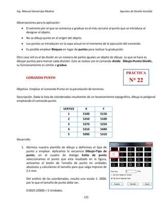 Ing. Manuel Zamarripa Medina Apuntes de Diseño Asistido
125
Observaciones para la aplicación:
 El extremo por el que se comienza a graduar es el más cercano al punto que se introduce al
designar el objeto.
 No se dibuja punto en el origen del objeto.
 Los puntos se introducen en la capa actual en el momento de la ejecución del comando.
 Es posible emplear Bloques en lugar de puntos para realizar la graduación.
Otro caso útil es el de dividir en un número de partes iguales un objeto de dibujo. Lo que se hace es
dibujar puntos para marcar cada división. Esto se realiza con el comando divide: Dibujo>Punto>Dividir,
su funcionamiento es similar a gradua.
COMANDO PUNTO
Objetivo. Emplear el comando Punto en la parcelación de terrenos.
Descripción. Dada la lista de coordenadas resultantes de un levantamiento topográfico, dibuja la poligonal
empleando el comando punto.
VERTICE X Y
1 5100 5150
2 5250 5100
3 5370 5250
4 5310 5440
5 5090 5310
Desarrollo
1. Abrimos nuestra plantilla de dibujo y definimos el tipo de
punto a emplear. Aplicamos la secuencia Dibujo>Tipo de
punto, en el cuadro de dialogo Estilo de punto
seleccionamos el punto que esta resaltado en la figura,
activamos el botón de Tamaño de punto en unidades
absolutas y calculamos el tamaño para que salga impreso de
2.5 mm.
Del análisis de las coordenadas, resulta una escala 1: 2000,
por lo que el tamaño de punto debe ser.
0.0025 (2000) = 5 Unidades.
PRÁCTICA
N° 22
 