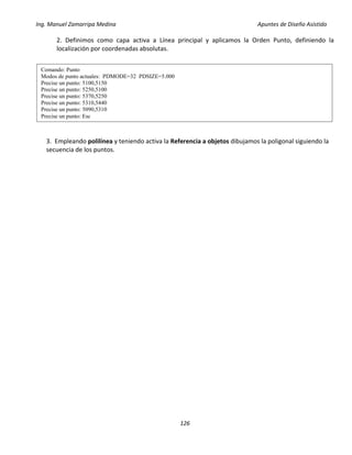 Ing. Manuel Zamarripa Medina Apuntes de Diseño Asistido
126
2. Definimos como capa activa a Línea principal y aplicamos la Orden Punto, definiendo la
localización por coordenadas absolutas.
3. Empleando polilínea y teniendo activa la Referencia a objetos dibujamos la poligonal siguiendo la
secuencia de los puntos.
Comando: Punto
Modos de punto actuales: PDMODE=32 PDSIZE=5.000
Precise un punto: 5100,5150
Precise un punto: 5250,5100
Precise un punto: 5370,5250
Precise un punto: 5310,5440
Precise un punto: 5090,5310
Precise un punto: Esc
 