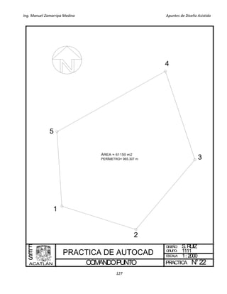 Ing. Manuel Zamarripa Medina Apuntes de Diseño Asistido
127
COMANDOPUNTO
DISEÑO:
ESCALA:
PRACTICA
F
E
S
S.RUIZ
1: 2000
N°22
GRUPO: 1111
1
2
3
4
5
 