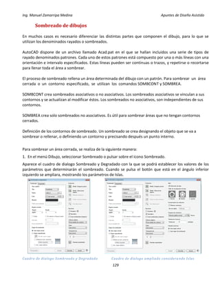 Ing. Manuel Zamarripa Medina Apuntes de Diseño Asistido
129
Sombreado de dibujos
En muchos casos es necesario diferenciar las distintas partes que componen el dibujo, para lo que se
utilizan los denominados rayados o sombreados.
AutoCAD dispone de un archivo llamado Acad.pat en el que se hallan incluidos una serie de tipos de
rayado denominados patrones. Cada uno de estos patrones está compuesto por una o más líneas con una
orientación e intervalo especificados. Estas líneas pueden ser continuas o trazos, y repetirse o recortarse
para llenar toda el área a sombrear.
El proceso de sombreado rellena un área determinada del dibujo con un patrón. Para sombrear un área
cerrada o un contorno especificado, se utilizan los comandos SOMBCONT y SOMBREA.
SOMBCONT crea sombreados asociativos o no asociativos. Los sombreados asociativos se vinculan a sus
contornos y se actualizan al modificar éstos. Los sombreados no asociativos, son independientes de sus
contornos.
SOMBREA crea solo sombreados no asociativos. Es útil para sombrear áreas que no tengan contornos
cerrados.
Definición de los contornos de sombreado. Un sombreado se crea designando el objeto que se va a
sombrear o rellenar, o definiendo un contorno y precisando después un punto interno.
Para sombrear un área cerrada, se realiza de la siguiente manera:
1. En el menú Dibujo, seleccionar Sombreado o pulsar sobre el icono Sombreado.
Aparece el cuadro de dialogo Sombreado y Degradado con la que se podrá establecer los valores de los
parámetros que determinarán el sombreado. Cuando se pulsa el botón que está en el ángulo inferior
izquierdo se ampliara, mostrando los parámetros de Islas.
Cuadro de dialogo Sombreado y Degradado Cuadro de dialogo ampliado considerando Islas
 
