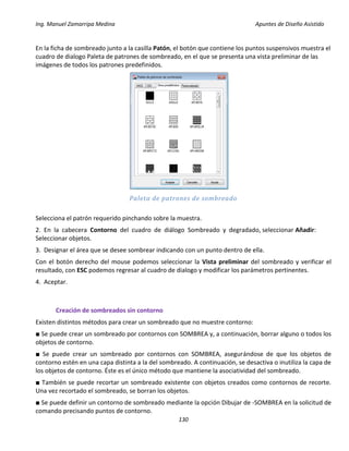 Ing. Manuel Zamarripa Medina Apuntes de Diseño Asistido
130
En la ficha de sombreado junto a la casilla Patón, el botón que contiene los puntos suspensivos muestra el
cuadro de dialogo Paleta de patrones de sombreado, en el que se presenta una vista preliminar de las
imágenes de todos los patrones predefinidos.
Paleta de patrones de sombreado
Selecciona el patrón requerido pinchando sobre la muestra.
2. En la cabecera Contorno del cuadro de diálogo Sombreado y degradado, seleccionar Añadir:
Seleccionar objetos.
3. Designar el área que se desee sombrear indicando con un punto dentro de ella.
Con el botón derecho del mouse podemos seleccionar la Vista preliminar del sombreado y verificar el
resultado, con ESC podemos regresar al cuadro de dialogo y modificar los parámetros pertinentes.
4. Aceptar.
Creación de sombreados sin contorno
Existen distintos métodos para crear un sombreado que no muestre contorno:
■ Se puede crear un sombreado por contornos con SOMBREA y, a continuación, borrar alguno o todos los
objetos de contorno.
■ Se puede crear un sombreado por contornos con SOMBREA, asegurándose de que los objetos de
contorno estén en una capa distinta a la del sombreado. A continuación, se desactiva o inutiliza la capa de
los objetos de contorno. Éste es el único método que mantiene la asociatividad del sombreado.
■ También se puede recortar un sombreado existente con objetos creados como contornos de recorte.
Una vez recortado el sombreado, se borran los objetos.
■ Se puede definir un contorno de sombreado mediante la opción Dibujar de -SOMBREA en la solicitud de
comando precisando puntos de contorno.
 